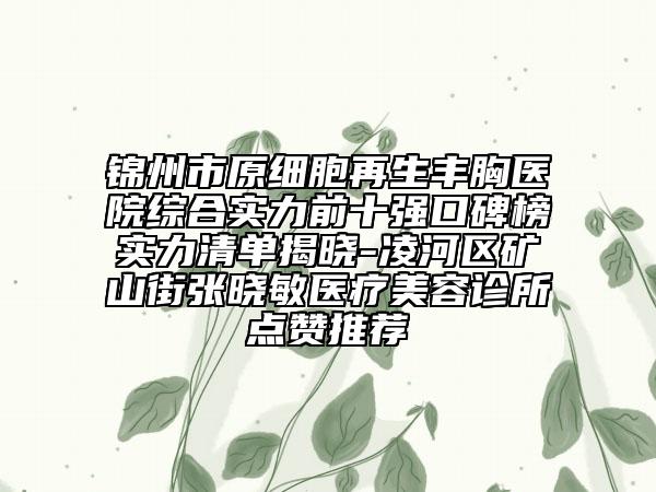 锦州市原细胞再生丰胸医院综合实力前十强口碑榜实力清单揭晓-凌河区矿山街张晓敏医疗美容诊所点赞推荐