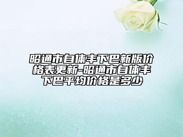 昭通市自体丰下巴新版价格表更新-昭通市自体丰下巴平均价格是多少
