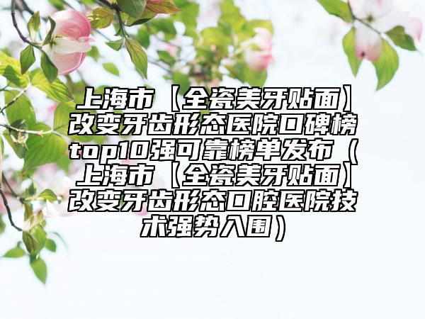 上海市【全瓷美牙贴面】改变牙齿形态医院口碑榜top10强可靠榜单发布（上海市【全瓷美牙贴面】改变牙齿形态口腔医院技术强势入围）