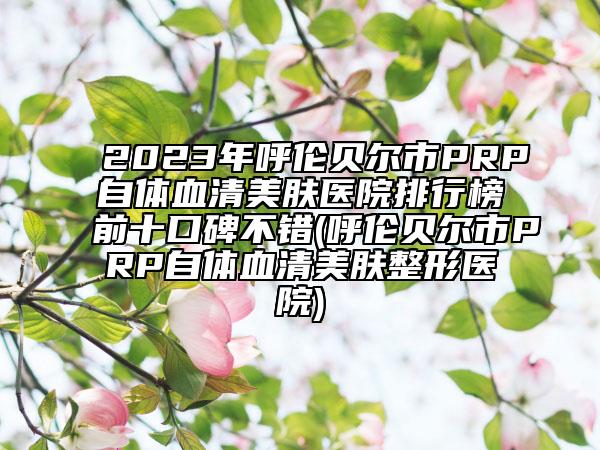2023年呼伦贝尔市PRP自体血清美肤医院排行榜前十口碑不错(呼伦贝尔市PRP自体血清美肤整形医院)