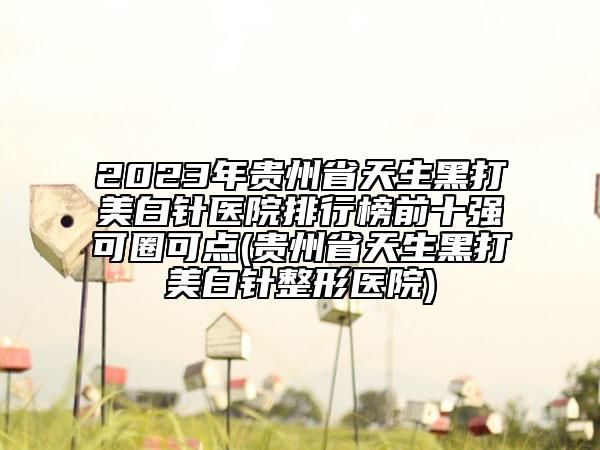 2023年贵州省天生黑打美白针医院排行榜前十强可圈可点(贵州省天生黑打美白针整形医院)