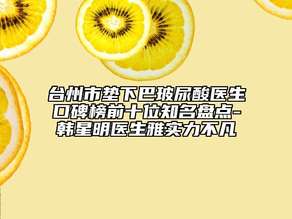 台州市垫下巴玻尿酸医生口碑榜前十位知名盘点-韩星明医生雅实力不凡
