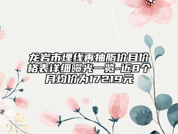 龙岩市埋线再抽脂价目价格表详细曝光一览-近8个月均价为17219元