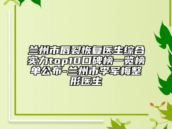 兰州市唇裂恢复医生综合实力top10口碑榜一览榜单公布-兰州市李军梅整形医生