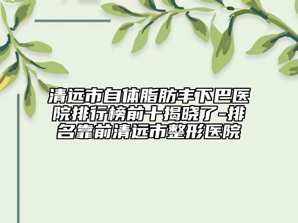 清远市自体脂肪丰下巴医院排行榜前十揭晓了-排名靠前清远市整形医院