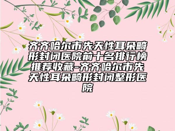 齐齐哈尔市先天性耳朵畸形封闭医院前十名排行榜推荐收藏-齐齐哈尔市先天性耳朵畸形封闭整形医院