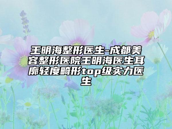 王明海整形医生-成都美容整形医院王明海医生耳廓轻度畸形top级实力医生