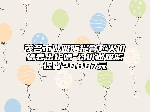 茂名市做吸脂提臀超火价格表出炉咯-均价做吸脂提臀20887元