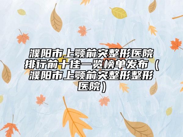 濮阳市上颚前突整形医院排行前十佳一览榜单发布（濮阳市上颚前突整形整形医院）