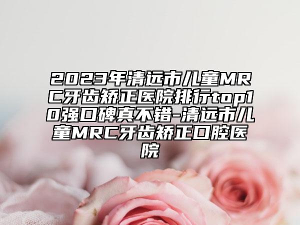 2023年清远市儿童MRC牙齿矫正医院排行top10强口碑真不错-清远市儿童MRC牙齿矫正口腔医院