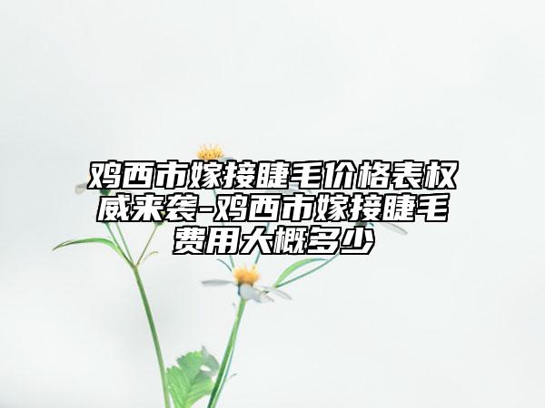 鸡西市嫁接睫毛价格表权威来袭-鸡西市嫁接睫毛费用大概多少