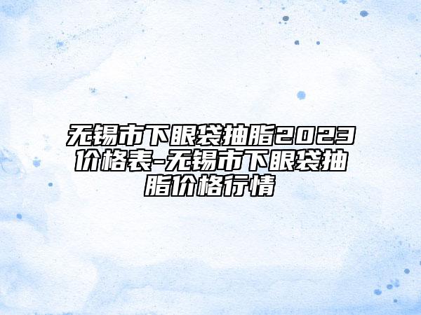 无锡市下眼袋抽脂2023价格表-无锡市下眼袋抽脂价格行情