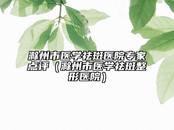 滁州市医学祛斑医院专家点评（滁州市医学祛斑整形医院）