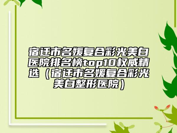 宿迁市名媛复合彩光美白医院排名榜top10权威精选（宿迁市名媛复合彩光美白整形医院）