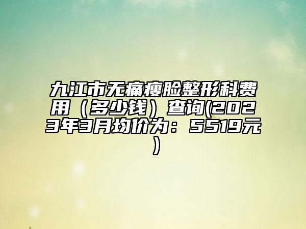 九江市无痛瘦脸整形科费用（多少钱）查询(2023年3月均价为：5519元）