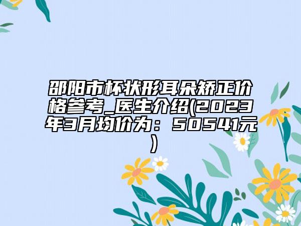 邵阳市杯状形耳朵矫正价格参考_医生介绍(2023年3月均价为：50541元）
