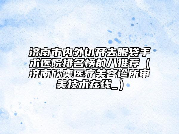 济南市内外切开去眼袋手术医院排名榜前八推荐（济南欣奕医疗美容诊所审美技术在线_）