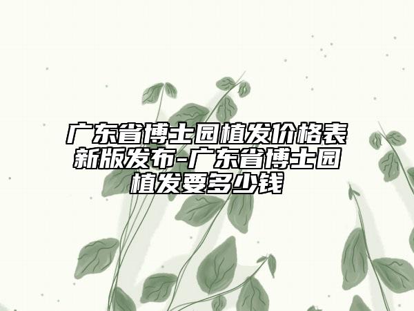 广东省博士园植发价格表新版发布-广东省博士园植发要多少钱