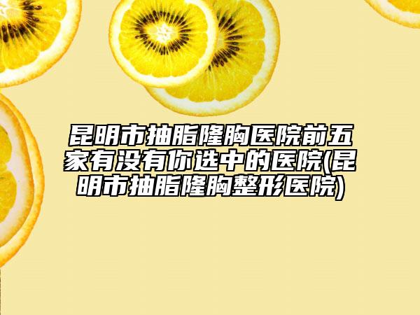 昆明市抽脂隆胸医院前五家有没有你选中的医院(昆明市抽脂隆胸整形医院)