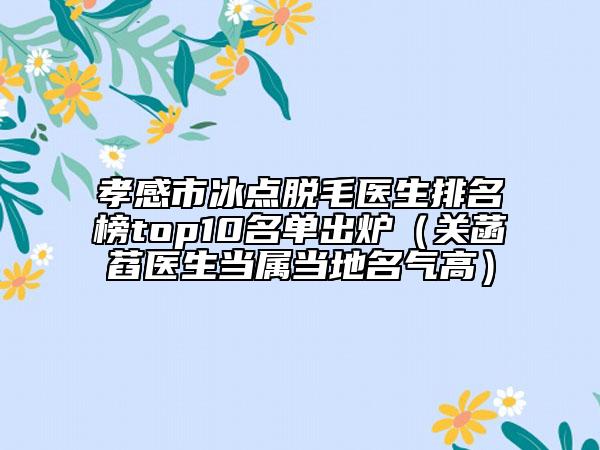 孝感市冰点脱毛医生排名榜top10名单出炉（关菡萏医生当属当地名气高）
