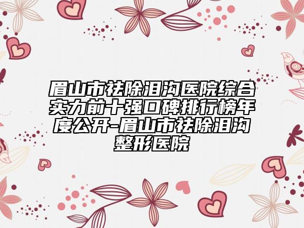眉山市祛除泪沟医院综合实力前十强口碑排行榜年度公开-眉山市祛除泪沟整形医院