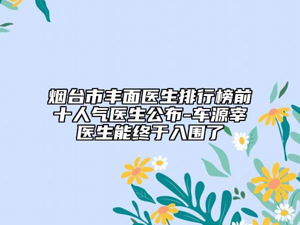 烟台市丰面医生排行榜前十人气医生公布-车源宰医生能终于入围了