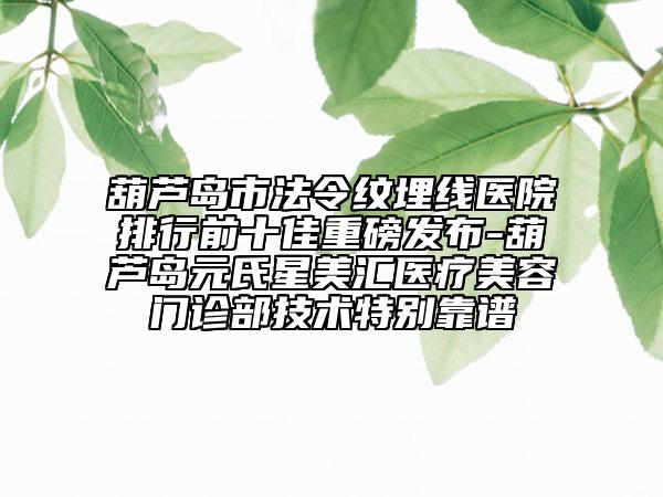 葫芦岛市法令纹埋线医院排行前十佳重磅发布-葫芦岛元氏星美汇医疗美容门诊部技术特别靠谱