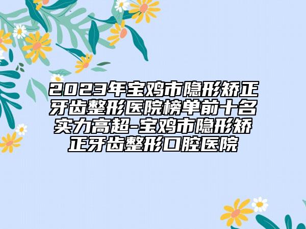 2023年宝鸡市隐形矫正牙齿整形医院榜单前十名实力高超-宝鸡市隐形矫正牙齿整形口腔医院