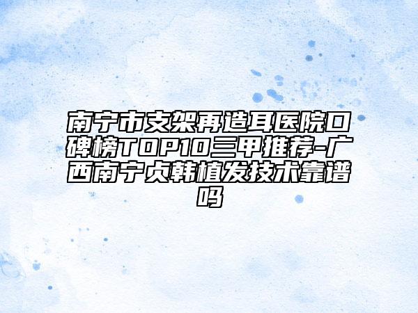 南宁市支架再造耳医院口碑榜TOP10三甲推荐-广西南宁贞韩植发技术靠谱吗