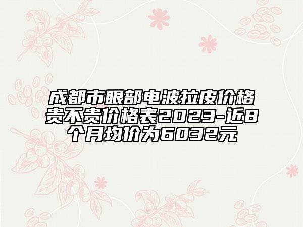 成都市眼部电波拉皮价格贵不贵价格表2023-近8个月均价为6032元