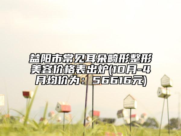 益阳市常见耳朵畸形整形美容价格表出炉(10月-4月均价为：56616元)