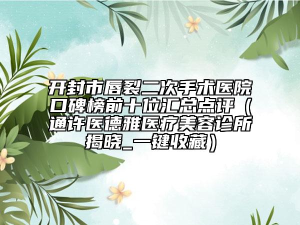 开封市唇裂二次手术医院口碑榜前十位汇总点评（通许医德雅医疗美容诊所揭晓_一键收藏）