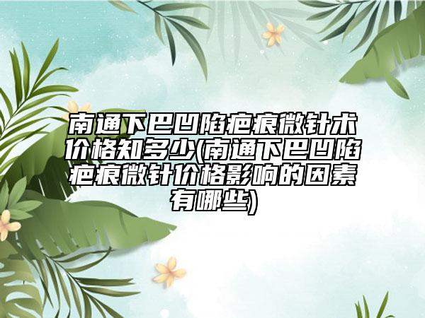 南通下巴凹陷疤痕微针术价格知多少(南通下巴凹陷疤痕微针价格影响的因素有哪些)