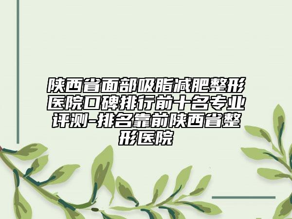 陕西省面部吸脂减肥整形医院口碑排行前十名专业评测-排名靠前陕西省整形医院