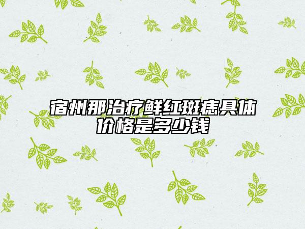 宿州那治疗鲜红斑痣具体价格是多少钱