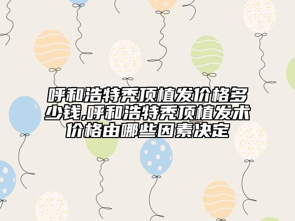 呼和浩特秃顶植发价格多少钱,呼和浩特秃顶植发术价格由哪些因素决定