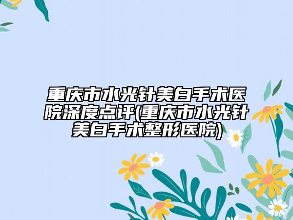 重庆市水光针美白手术医院深度点评(重庆市水光针美白手术整形医院)