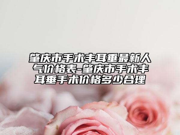 肇庆市手术丰耳垂最新人气价格表-肇庆市手术丰耳垂手术价格多少合理