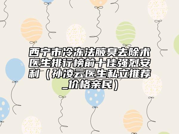 西宁市冷冻法腋臭去除术医生排行榜前十佳强烈安利（孙凌云医生私立推荐_价格亲民）