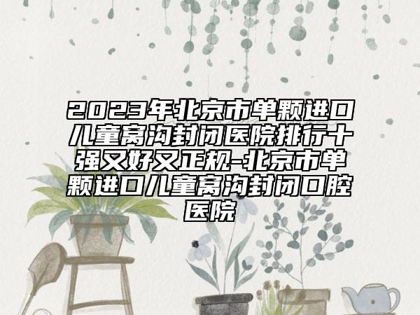 2023年北京市单颗进口儿童窝沟封闭医院排行十强又好又正规-北京市单颗进口儿童窝沟封闭口腔医院