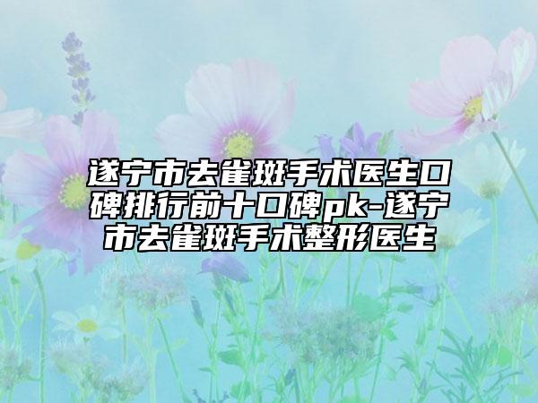 遂宁市去雀斑手术医生口碑排行前十口碑pk-遂宁市去雀斑手术整形医生