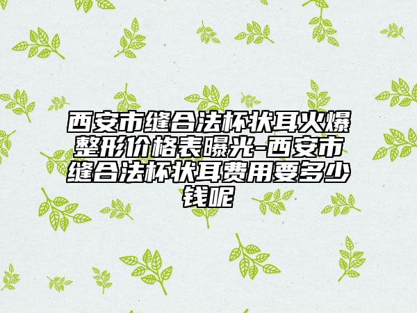 西安市缝合法杯状耳火爆整形价格表曝光-西安市缝合法杯状耳费用要多少钱呢