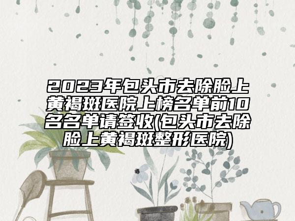 2023年包头市去除脸上黄褐斑医院上榜名单前10名名单请签收(包头市去除脸上黄褐斑整形医院)