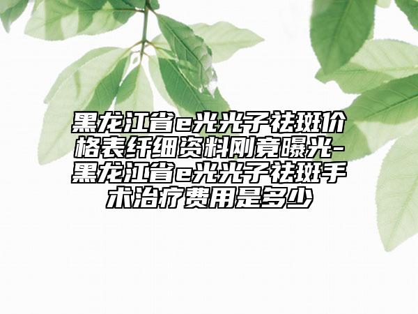 黑龙江省e光光子祛斑价格表纤细资料刚竟曝光-黑龙江省e光光子祛斑手术治疗费用是多少
