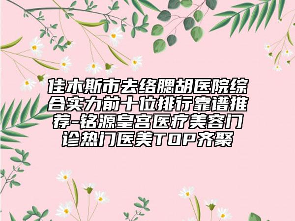 佳木斯市去络腮胡医院综合实力前十位排行靠谱推荐-铭源皇宫医疗美容门诊热门医美TOP齐聚