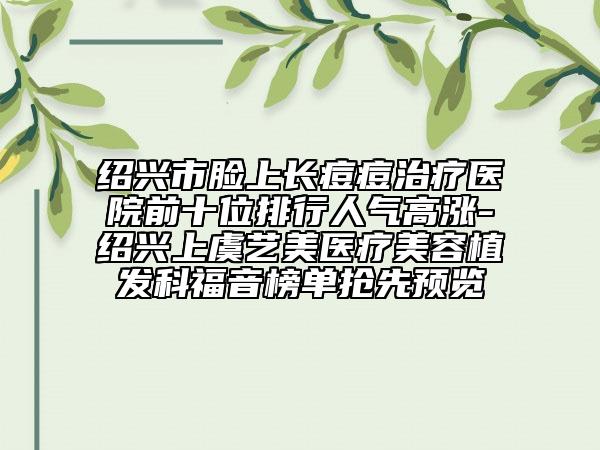 绍兴市脸上长痘痘治疗医院前十位排行人气高涨-绍兴上虞艺美医疗美容植发科福音榜单抢先预览