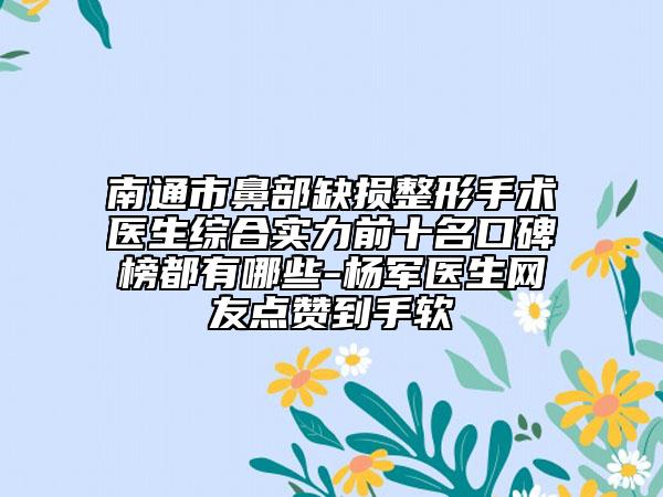 南通市鼻部缺损整形手术医生综合实力前十名口碑榜都有哪些-杨军医生网友点赞到手软