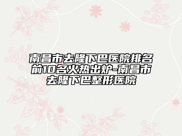 南昌市去隆下巴医院排名前10名火热出炉-南昌市去隆下巴整形医院