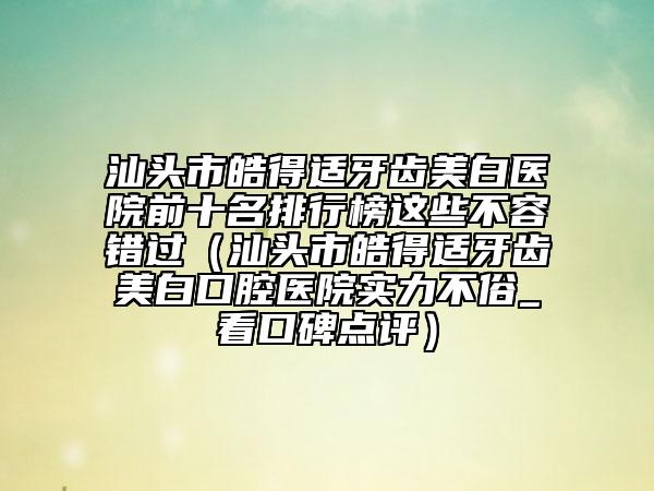 汕头市皓得适牙齿美白医院前十名排行榜这些不容错过（汕头市皓得适牙齿美白口腔医院实力不俗_看口碑点评）