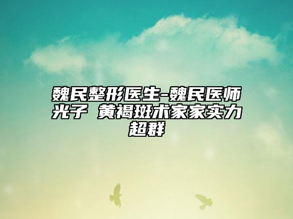 魏民整形医生-魏民医师光子袪黄褐斑术家家实力超群